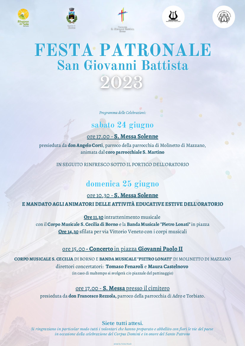 FESTA PATRONALE Natività di San Giovanni Battista BORNO SABATO 24 GIUGNO<br>Ore 17 – Santa Messa solenne presieduta da don Angelo Corti, parroco di Molinetto di Mazzano, a seguire benedizione della popolazione sul Sagrato. Anima il canto la corale parrocchiale s. Martino. Segue rinfresco in oratorio.<br>DOMENICA 25 GIUGNO<br>Ore 10.30 - S. Messa solenne e mandato agli animatori delle attività educative estive dell'oratorio<br>Ore 15 - in piazza concerto delle bande di Borno e di Molinetto di Mazzano. In caso di Pioggia si svolgerà al Pattinaggio.<br>Ore 17 - S. Messa al cimitero presieduta da don Francesco Rezzola, parroco di Adro e di Torbiato. <br>Siete tutti attesi! Grazie ai volontari che hanno preparato e addobbato con fiori le vie del paese in occasione del Corpus Domini e della festa patronale.