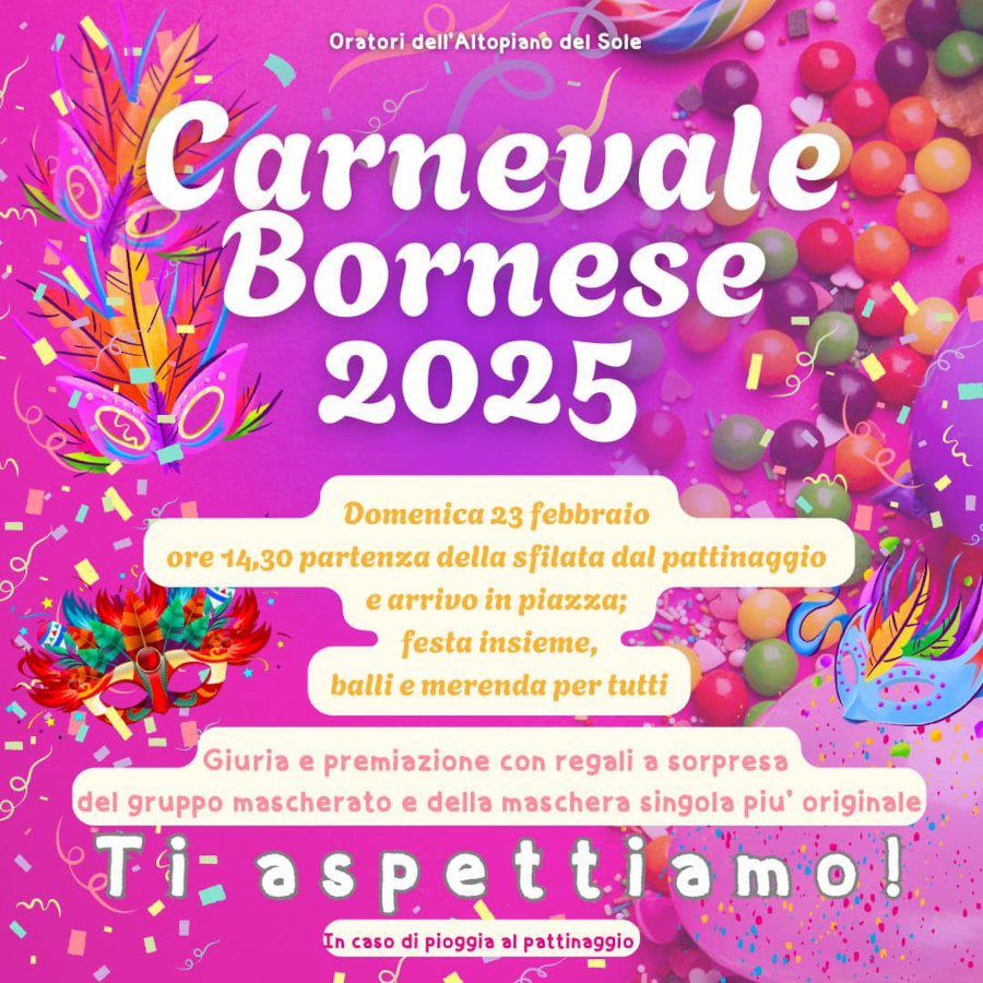 <b> CARNEVALE BORNESE 2025</b> - domenica 23 febbraio ore 14.30 partenza della sfilata dal pattinaggio e arrivo in piazza, festa insieme balli e merenda per tutti. Giuria e premiazione con regali a sorpresa del gruppo mascherato e della maschera più originale. In caso di pioggia la festa si svolgerà al Pattinaggio.
