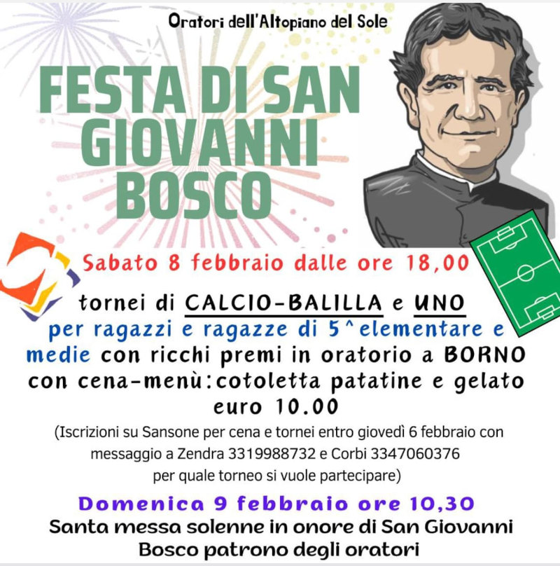 <b>Festa di s. Giovanni Bosco</b><br>- sabato 8 febbraio dalle ore 18, tornei di Calcio Balilla e Uno per ragazzi e ragazze di 5^ elementare e Medie con ricchi premi in oratorio a Borno. Cena: cotoletta, patatine e gelato (€ 10 iscrizione su Sansone). <br>- Domenica 9 febbraio ore 10.30 Santa Messa in onore di San Giovanni Bosco patrono degli oratori.