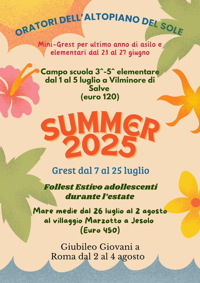 <b>ESTATE 2025</b>: <b>Mini-Grest</b> per elementari dal 23 al 27 giugno. <b>Campo scuola</b> 3-4 elementare dal 1 al 5 luglio. Grest, dal 7 al 18 luglio. <b>Follest adolescenti</b> durante l’estate. Mare medie, dal 26 luglio al 2 agosto. <b>Giubileo Giovani</b> a Roma dal 2 al 4 agosto.